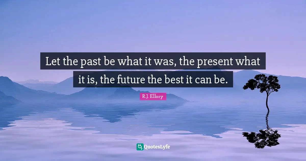 Let the past be what it was, the present what it is, the future the best it can be.