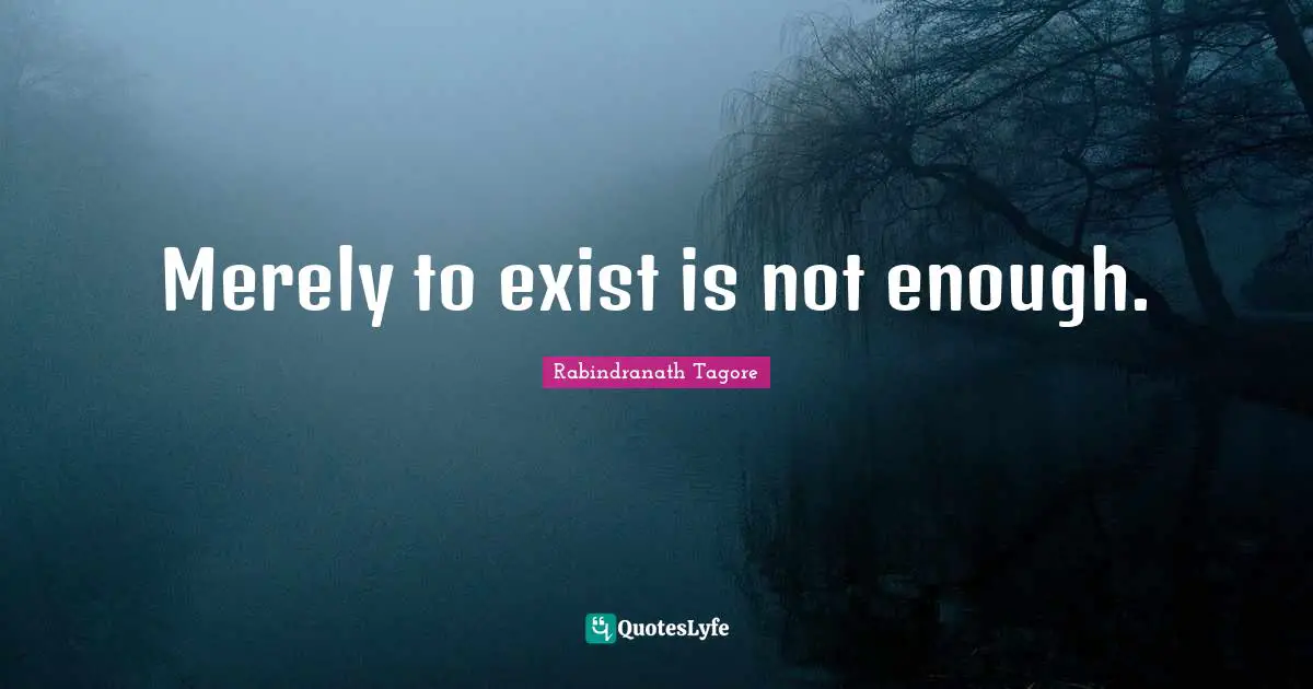 Merely to exist is not enough.