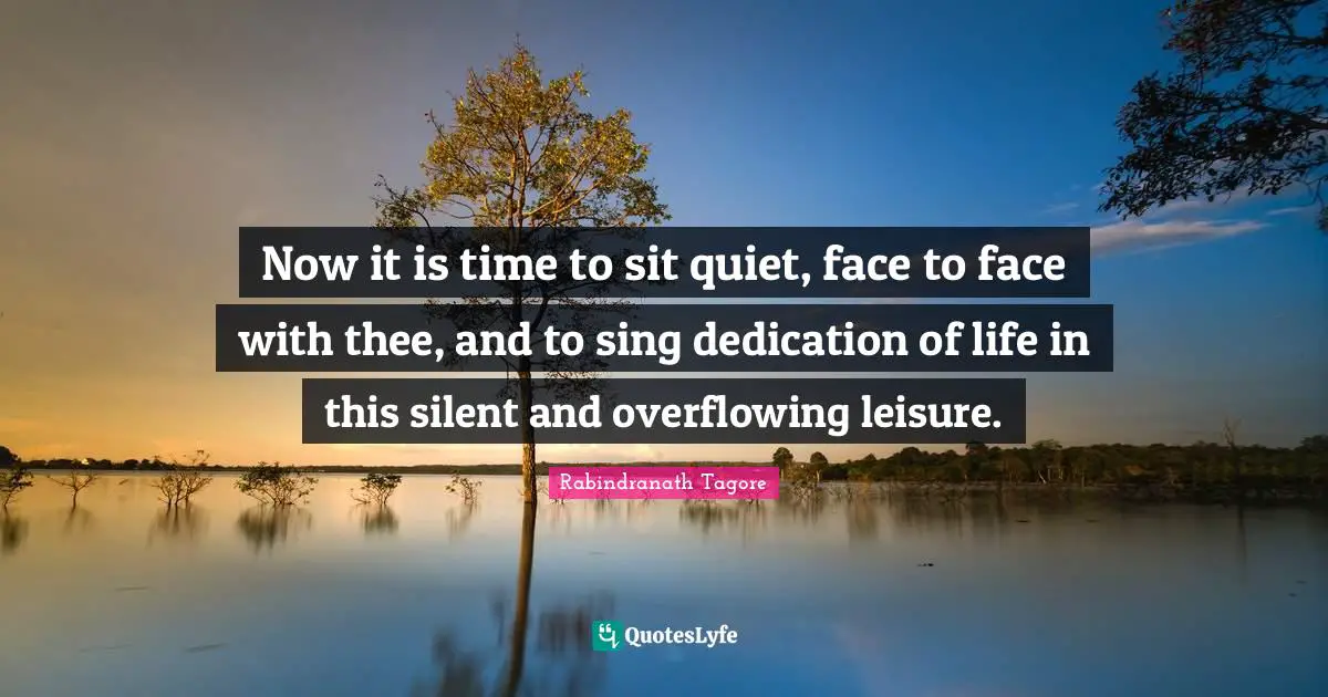 Now it is time to sit quiet, face to face with thee, and to sing dedication of life in this silent and overflowing leisure.