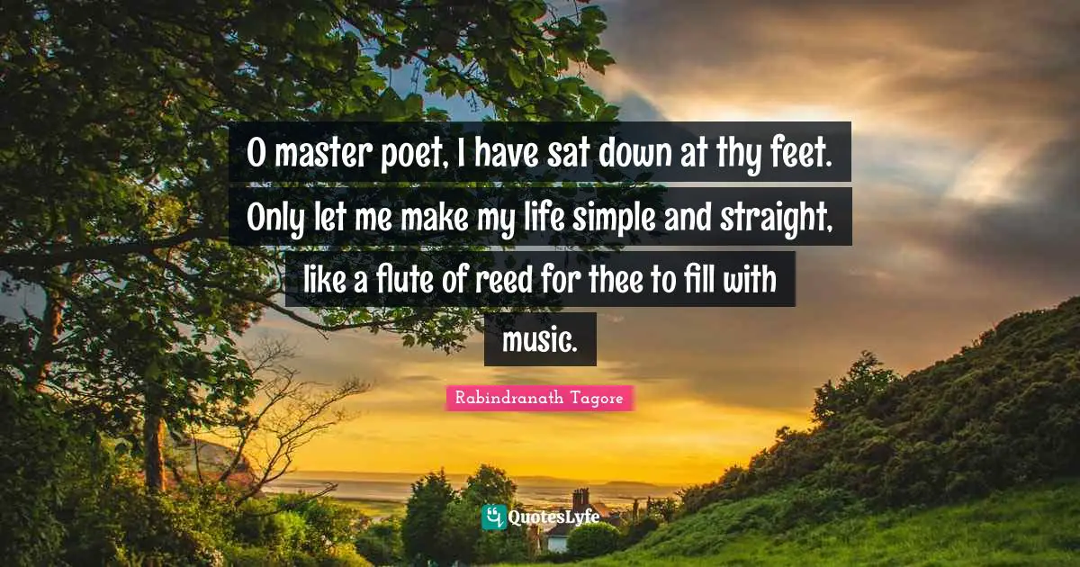 O master poet, I have sat down at thy feet. Only let me make my life simple and straight, like a flute of reed for thee to fill with music.