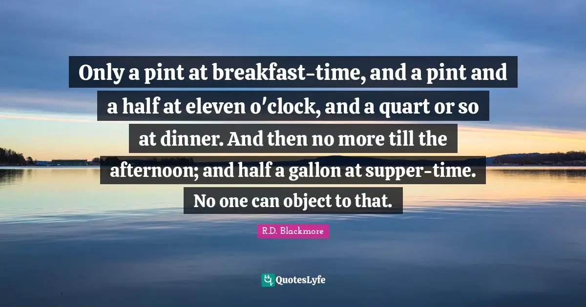 Only a pint at breakfast-time, and a pint and a half at eleven o'clock, and a quart or so at dinner. And then no more till the afternoon; and half a gallon at supper-time. No one can object to that.
