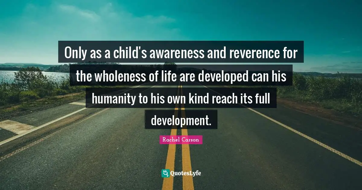 Only as a child's awareness and reverence for the wholeness of life are developed can his humanity to his own kind reach its full development.