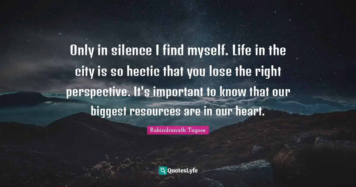 Rabindranath Tagore Quotes: "Only in silence I find myself. Life in the city is so hectic that you lose the right perspective. It's important to know that our biggest resources are in our heart."