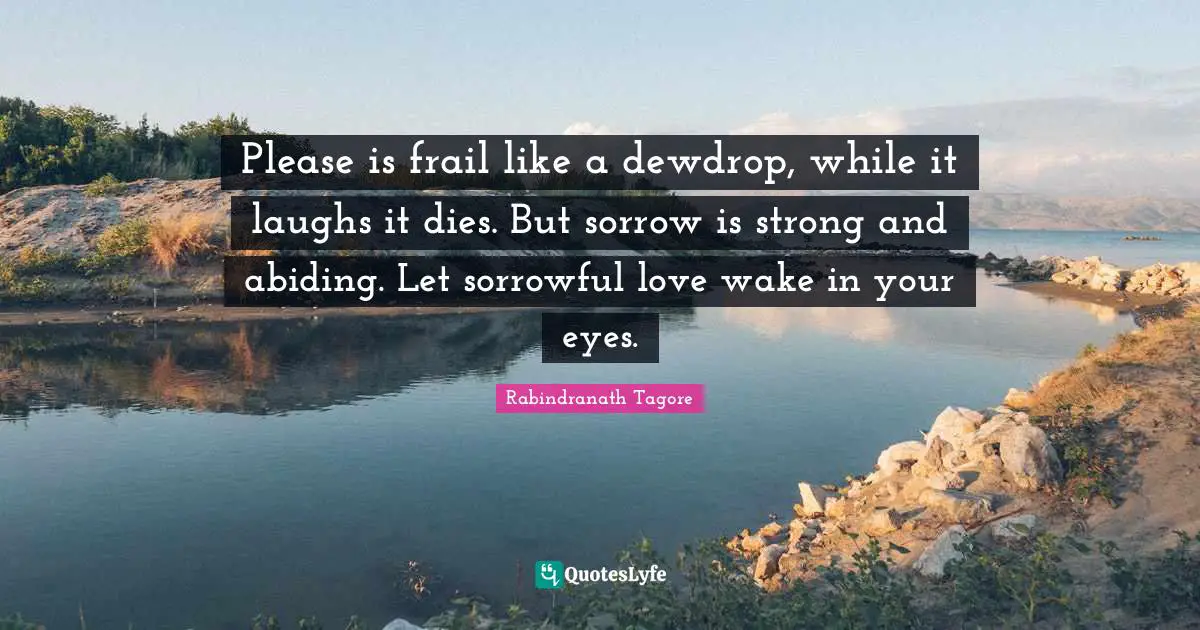 Please is frail like a dewdrop, while it laughs it dies. But sorrow is strong and abiding. Let sorrowful love wake in your eyes.