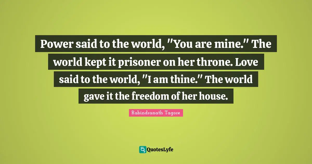 Power said to the world, "You are mine." The world kept it prisoner on her throne. Love said to the world, "I am thine." The world gave it the freedom of her house.
