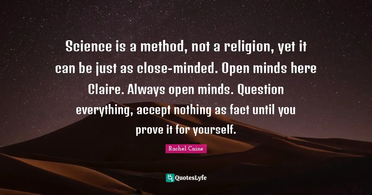 Science is a method, not a religion, yet it can be just as close-minded. Open minds here Claire. Always open minds. Question everything, accept nothing as fact until you prove it for yourself.