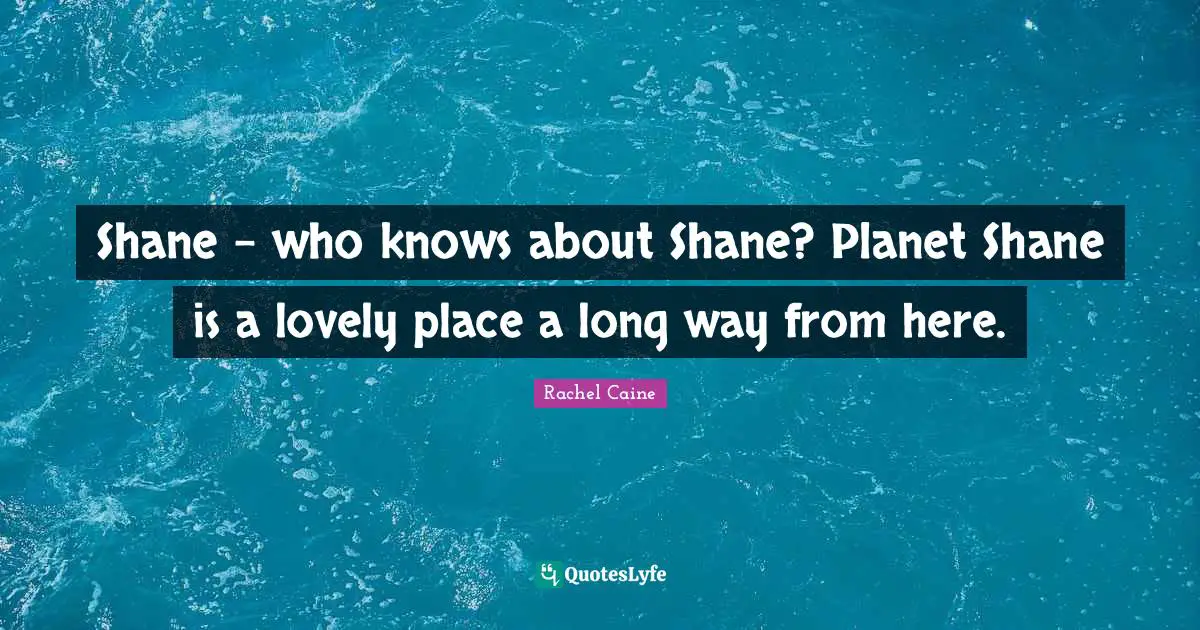 Shane - who knows about Shane? Planet Shane is a lovely place a long way from here.
