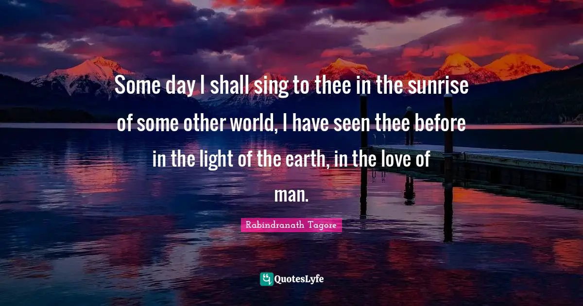 Some day I shall sing to thee in the sunrise of some other world, I have seen thee before in the light of the earth, in the love of man.