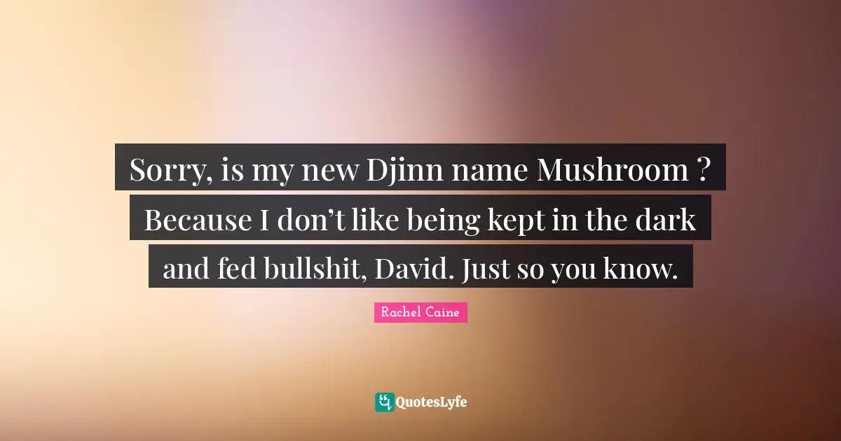 Sorry, is my new Djinn name Mushroom ? Because I don’t like being kept in the dark and fed bullshit, David. Just so you know.