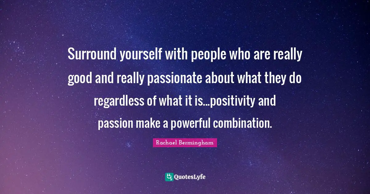 Surround yourself with people who are really good and really passionate about what they do regardless of what it is...positivity and passion make a powerful combination.