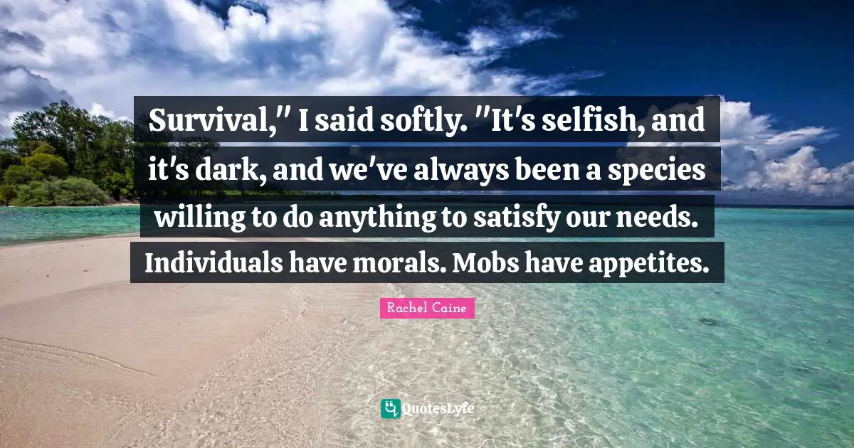 Survival," I said softly. "It's selfish, and it's dark, and we've always been a species willing to do anything to satisfy our needs. Individuals have morals. Mobs have appetites.