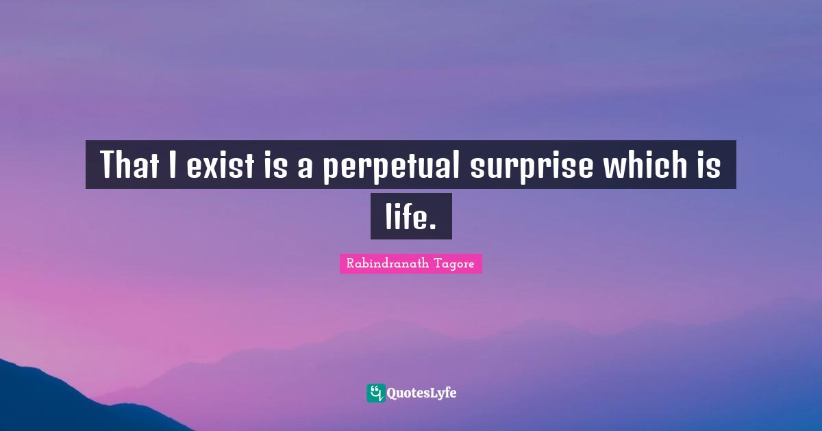 That I exist is a perpetual surprise which is life.