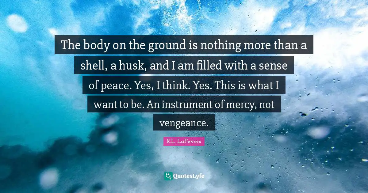 The body on the ground is nothing more than a shell, a husk, and I am filled with a sense of peace. Yes, I think. Yes. This is what I want to be. An instrument of mercy, not vengeance.