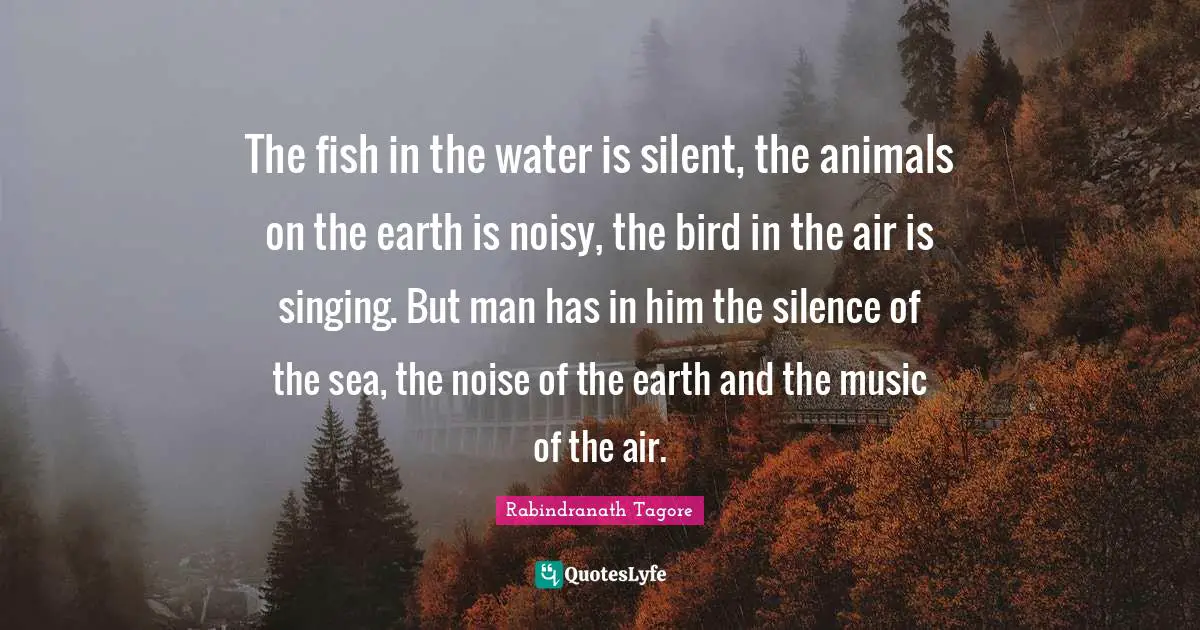 The fish in the water is silent, the animals on the earth is noisy, the bird in the air is singing. But man has in him the silence of the sea, the noise of the earth and the music of the air.