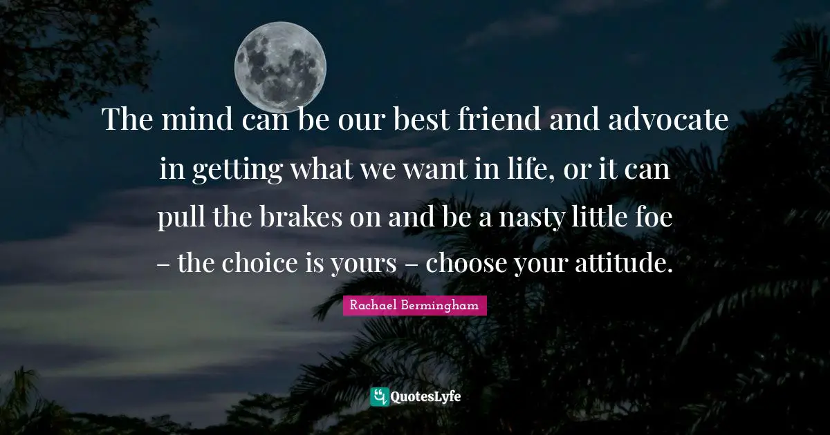 The mind can be our best friend and advocate in getting what we want in life, or it can pull the brakes on and be a nasty little foe – the choice is yours – choose your attitude.