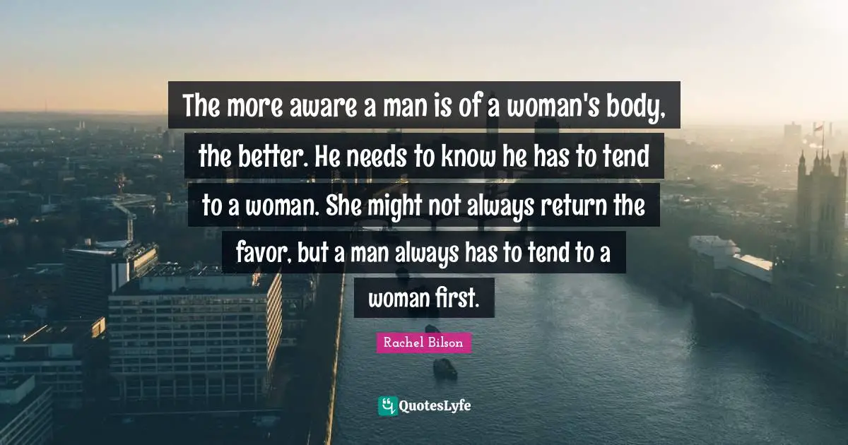 The more aware a man is of a woman's body, the better. He needs to know he has to tend to a woman. She might not always return the favor, but a man always has to tend to a woman first.