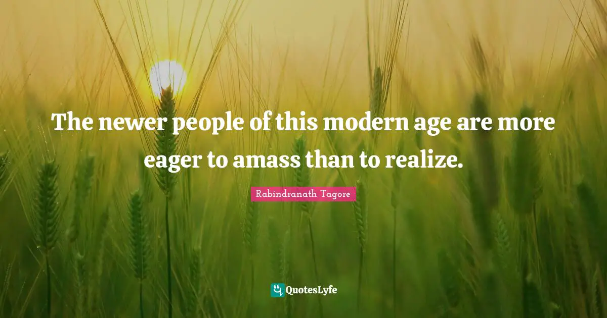 The newer people of this modern age are more eager to amass than to realize.