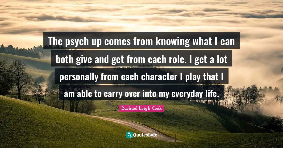 The psych up comes from knowing what I can both give and get from each role. I get a lot personally from each character I play that I am able to carry over into my everyday life.