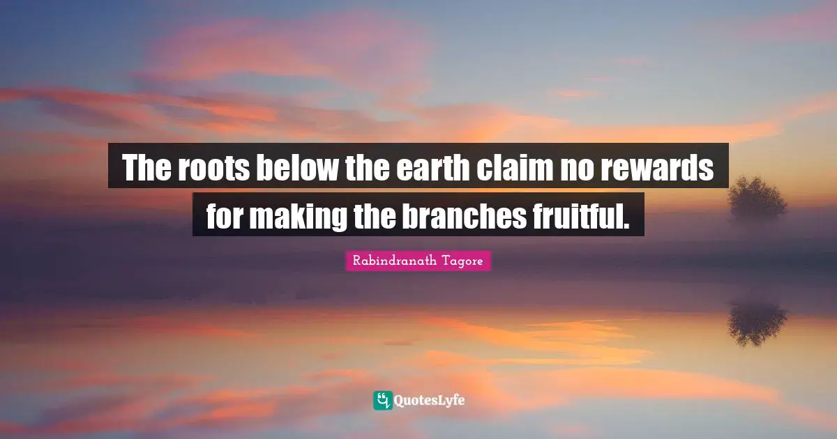 The roots below the earth claim no rewards for making the branches fruitful.