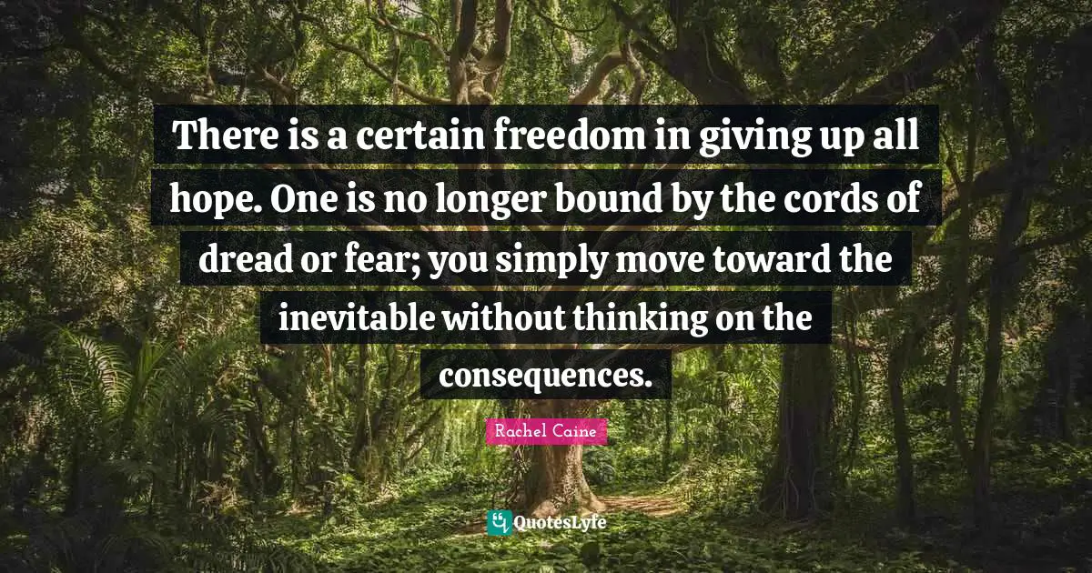 There is a certain freedom in giving up all hope. One is no longer bound by the cords of dread or fear; you simply move toward the inevitable without thinking on the consequences.
