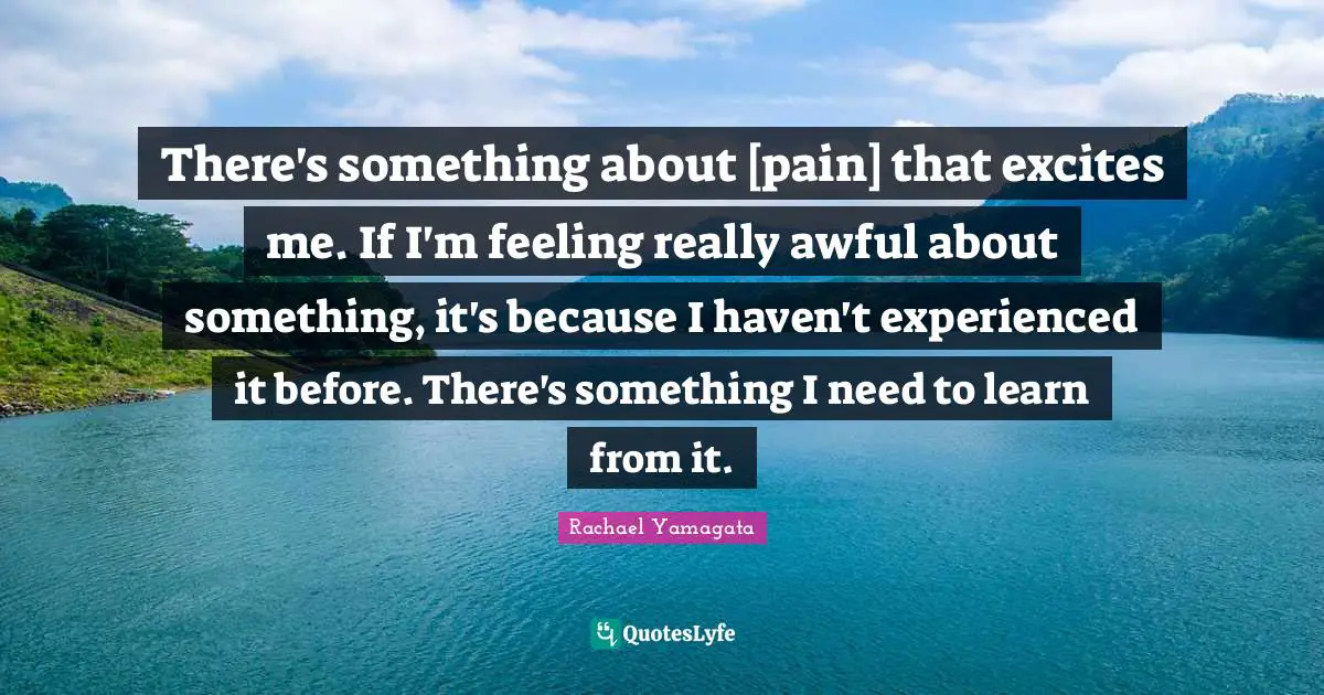 There's something about [pain] that excites me. If I'm feeling really awful about something, it's because I haven't experienced it before. There's something I need to learn from it.
