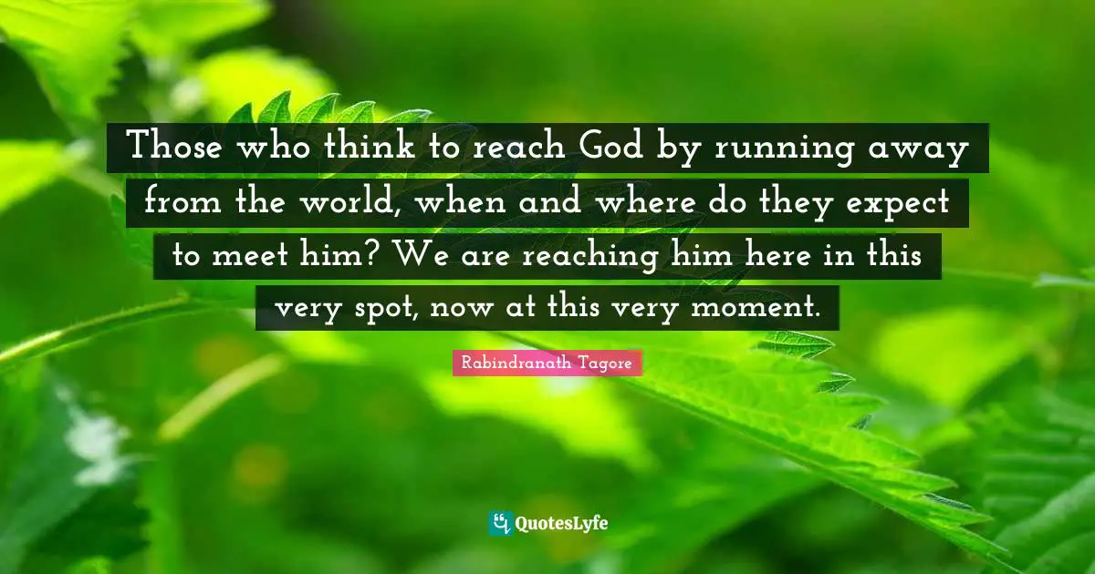 Those who think to reach God by running away from the world, when and where do they expect to meet him? We are reaching him here in this very spot, now at this very moment.
