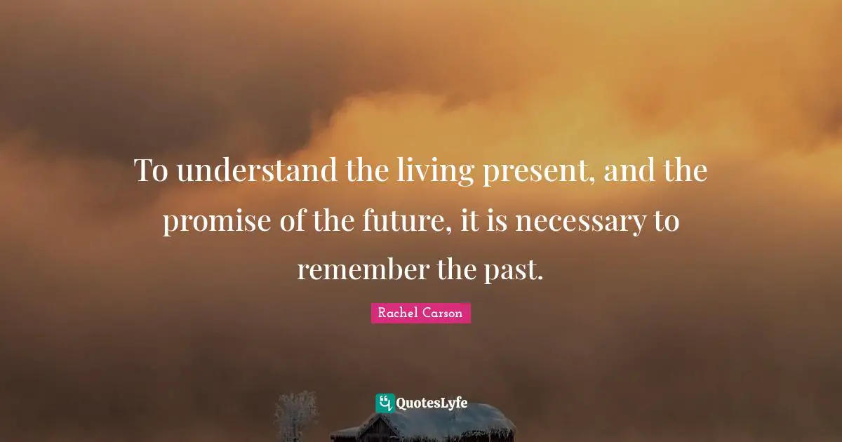 To understand the living present, and the promise of the future, it is necessary to remember the past.