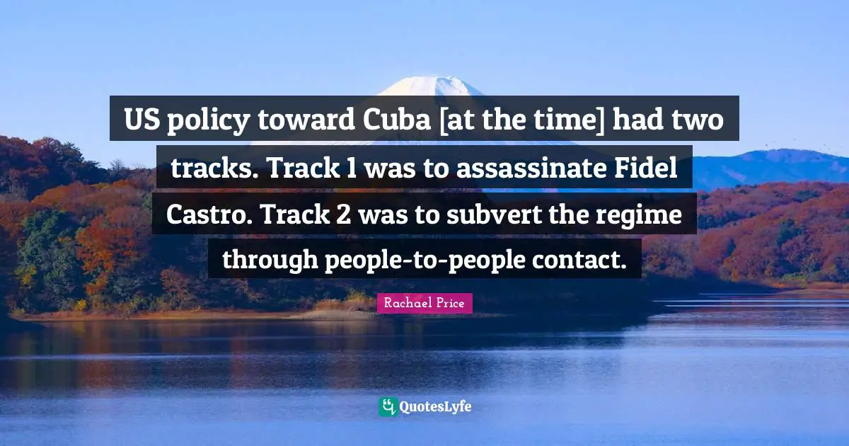 US policy toward Cuba [at the time] had two tracks. Track 1 was to assassinate Fidel Castro. Track 2 was to subvert the regime through people-to-people contact.