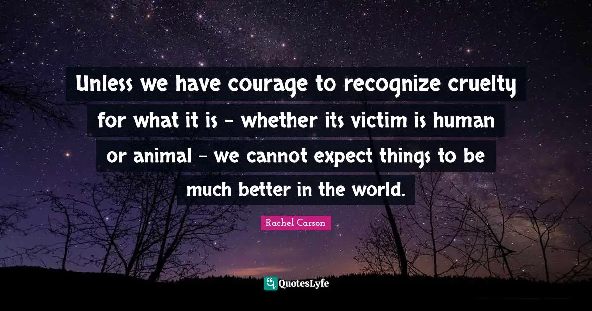 Unless we have courage to recognize cruelty for what it is - whether its victim is human or animal - we cannot expect things to be much better in the world.