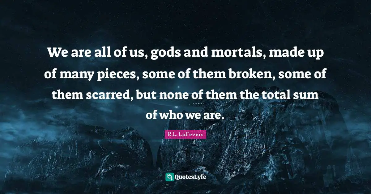 We are all of us, gods and mortals, made up of many pieces, some of them broken, some of them scarred, but none of them the total sum of who we are.