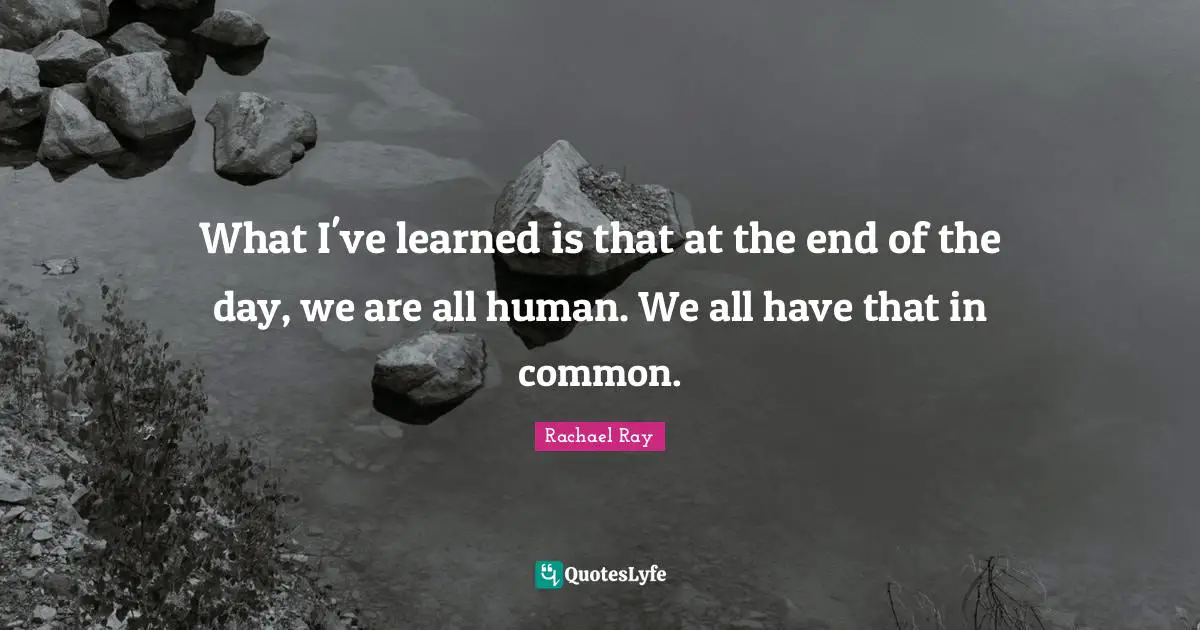 What I've learned is that at the end of the day, we are all human. We all have that in common.