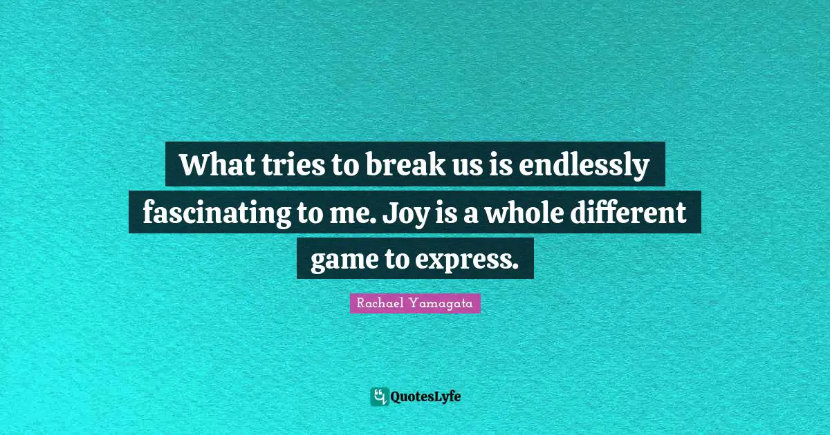 What tries to break us is endlessly fascinating to me. Joy is a whole different game to express.