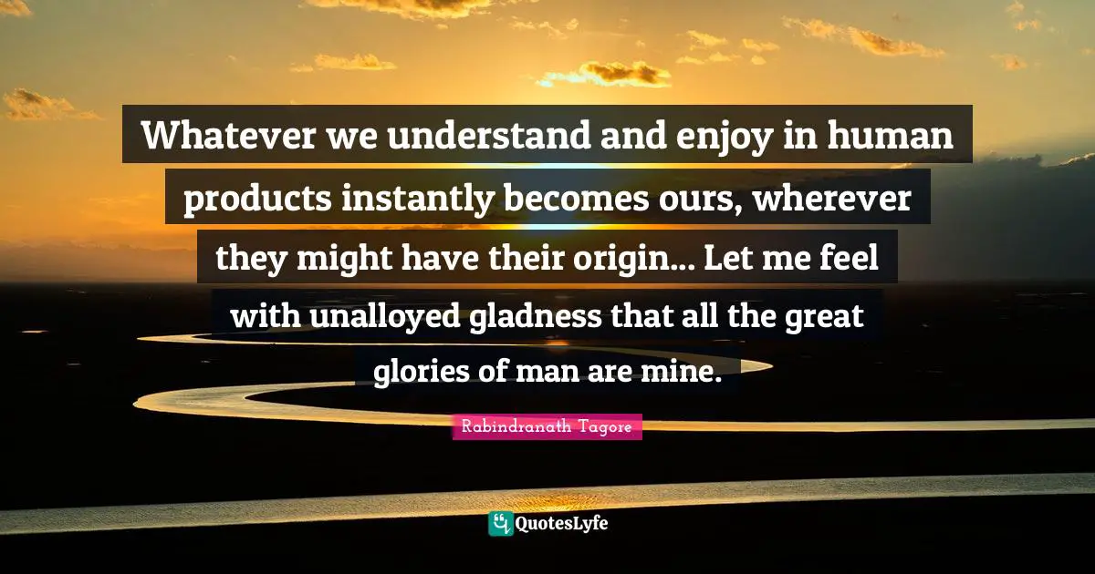 Whatever we understand and enjoy in human products instantly becomes ours, wherever they might have their origin... Let me feel with unalloyed gladness that all the great glories of man are mine.