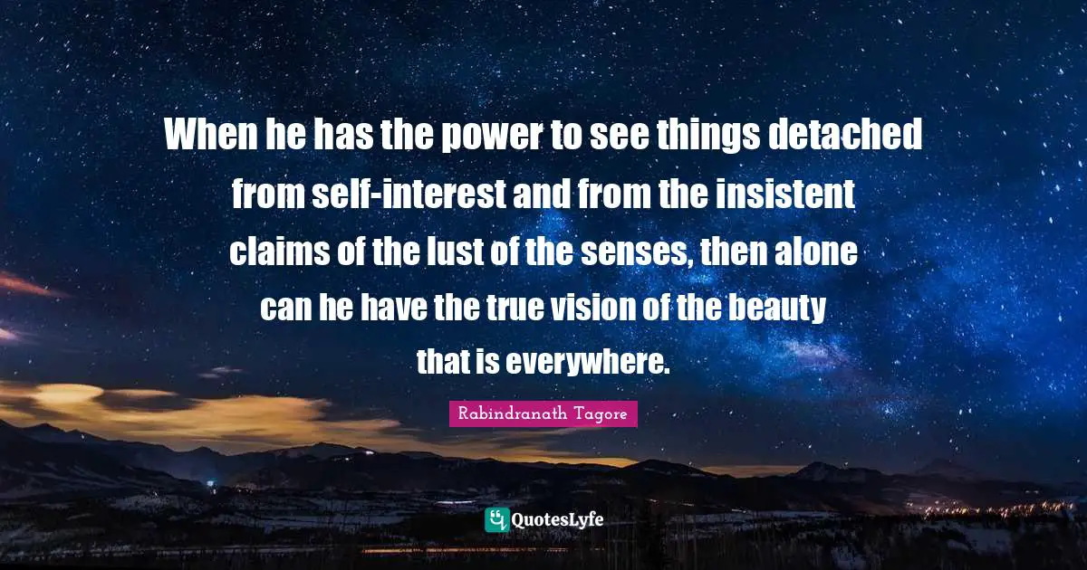 When he has the power to see things detached from self-interest and from the insistent claims of the lust of the senses, then alone can he have the true vision of the beauty that is everywhere.