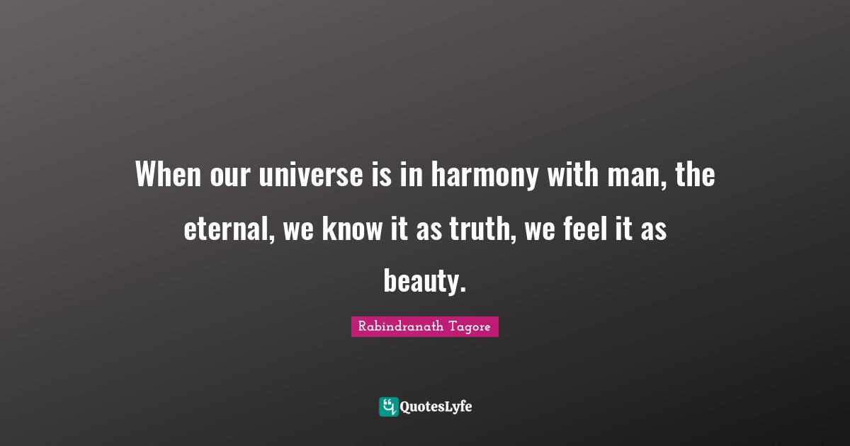 When our universe is in harmony with man, the eternal, we know it as truth, we feel it as beauty.