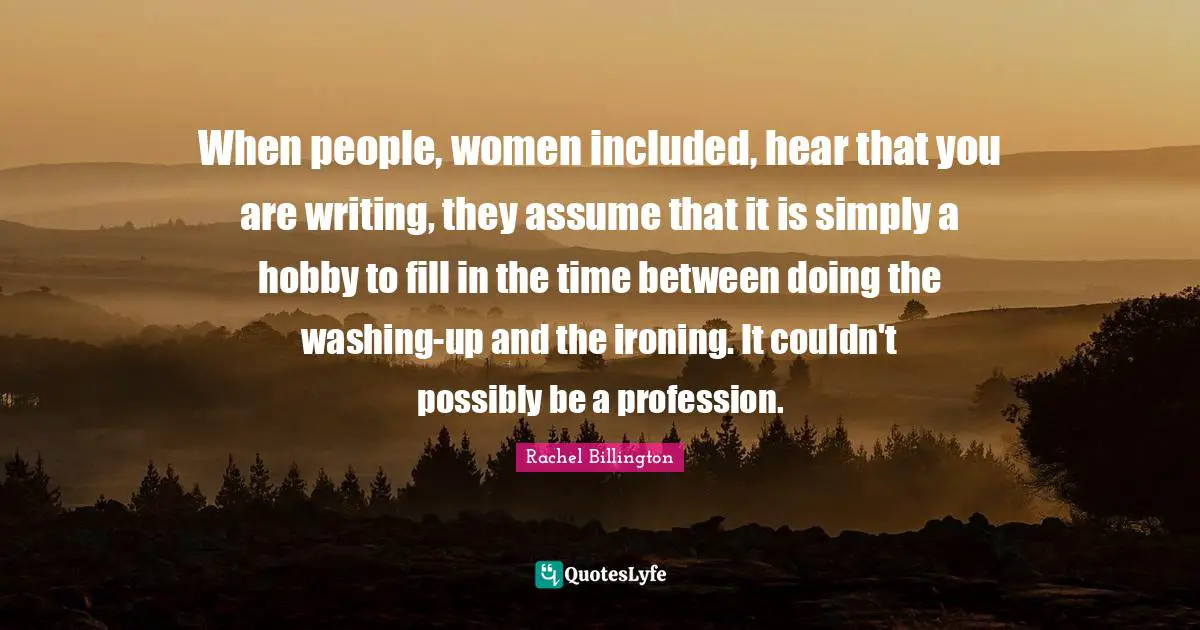 When people, women included, hear that you are writing, they assume that it is simply a hobby to fill in the time between doing the washing-up and the ironing. It couldn't possibly be a profession.