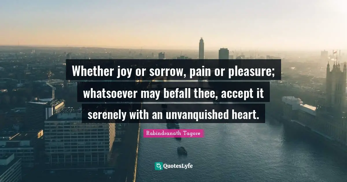 Whether joy or sorrow, pain or pleasure; whatsoever may befall thee, accept it serenely with an unvanquished heart.
