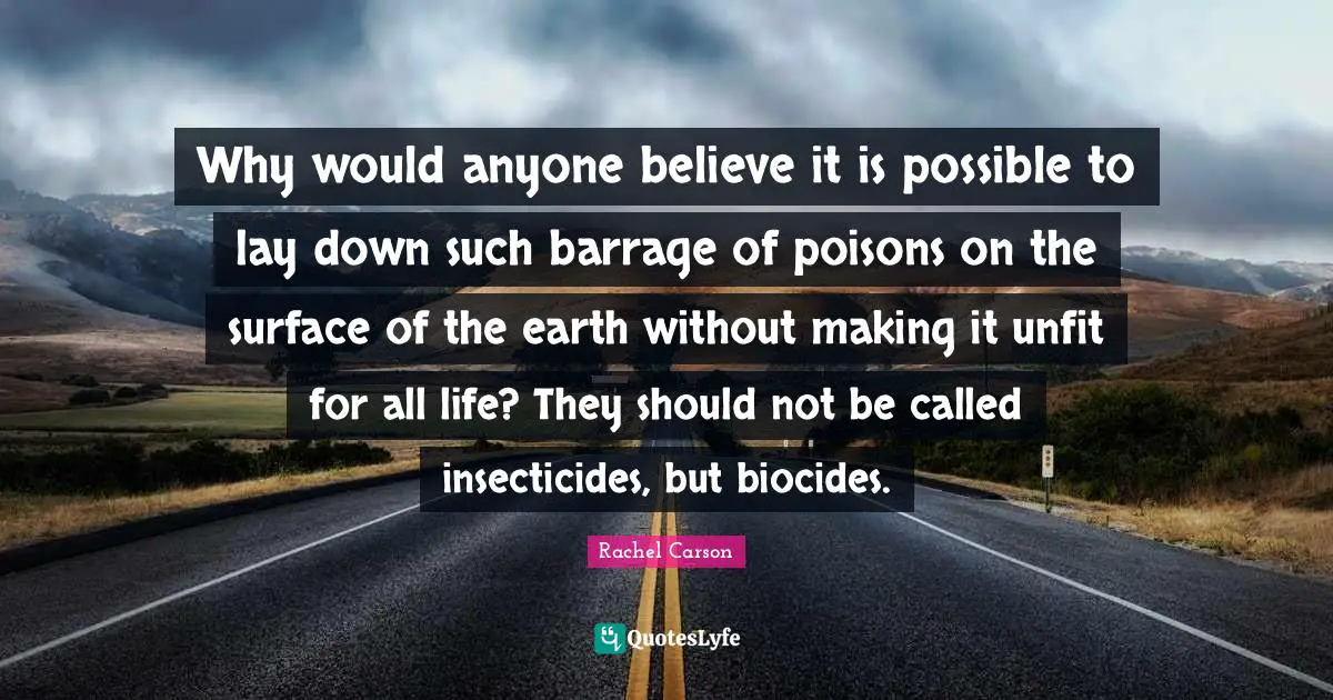 Environmental Quotes: "Why would anyone believe it is possible to lay down such barrage of poisons on the surface of the earth without making it unfit for all life? They should not be called insecticides, but biocides."