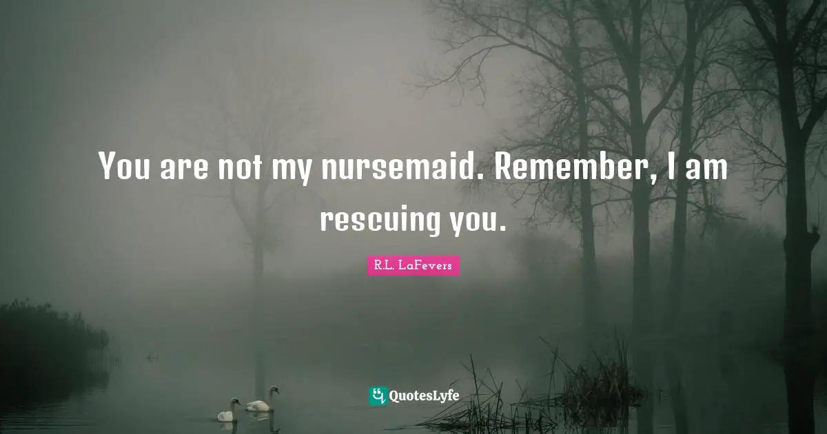 You are not my nursemaid. Remember, I am rescuing you.
