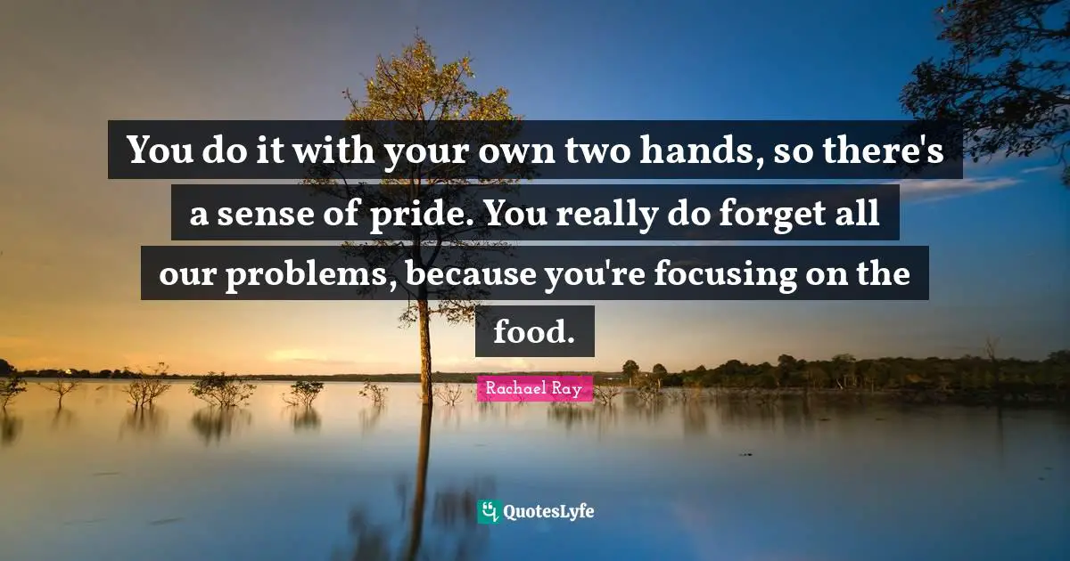 You do it with your own two hands, so there's a sense of pride. You really do forget all our problems, because you're focusing on the food.