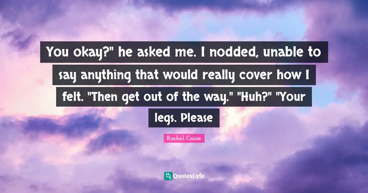 You okay?" he asked me. I nodded, unable to say anything that would really cover how I felt. "Then get out of the way." "Huh?" "Your legs. Please