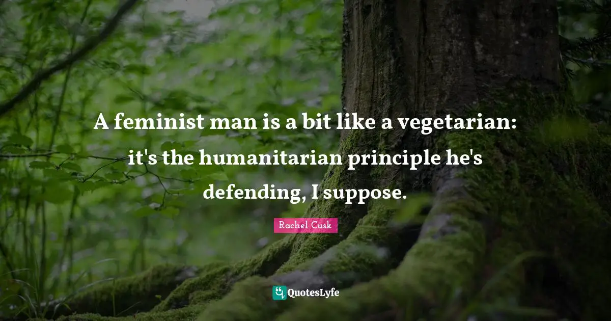 Rachel Cusk Quotes: "A feminist man is a bit like a vegetarian: it's the humanitarian principle he's defending, I suppose."