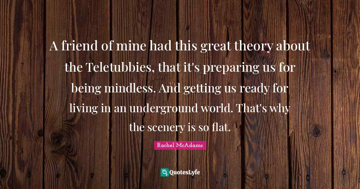Rachel McAdams Quotes: "A friend of mine had this great theory about the Teletubbies, that it's preparing us for being mindless. And getting us ready for living in an underground world. That's why the scenery is so flat."