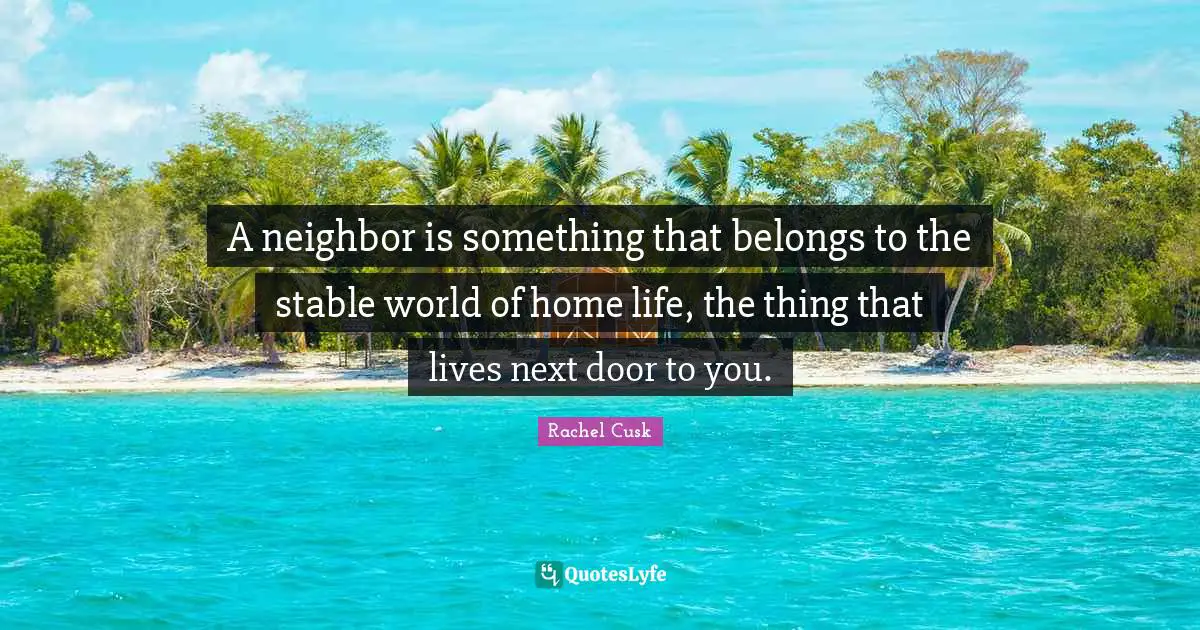 Rachel Cusk Quotes: "A neighbor is something that belongs to the stable world of home life, the thing that lives next door to you."