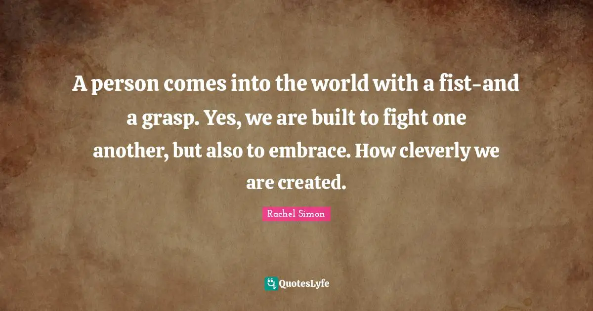 A person comes into the world with a fist-and a grasp. Yes, we are built to fight one another, but also to embrace. How cleverly we are created.