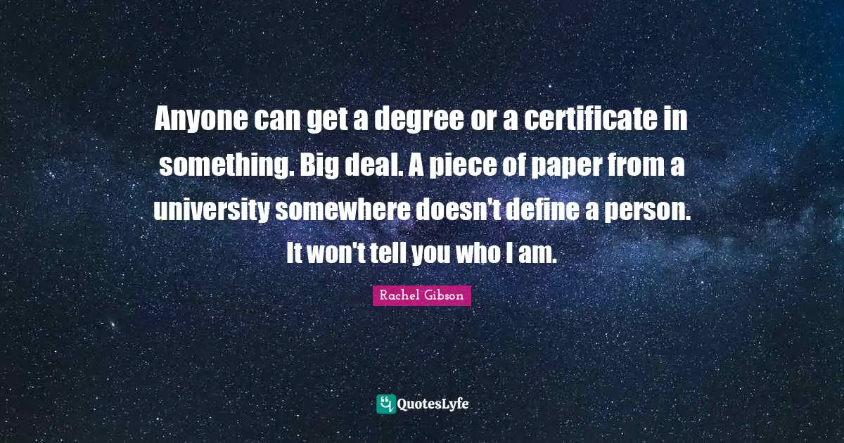 Anyone can get a degree or a certificate in something. Big deal. A piece of paper from a university somewhere doesn't define a person. It won't tell you who I am.