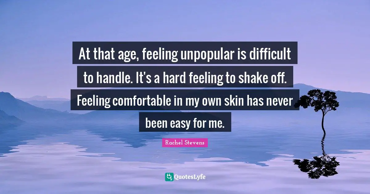 At that age, feeling unpopular is difficult to handle. It's a hard feeling to shake off. Feeling comfortable in my own skin has never been easy for me.