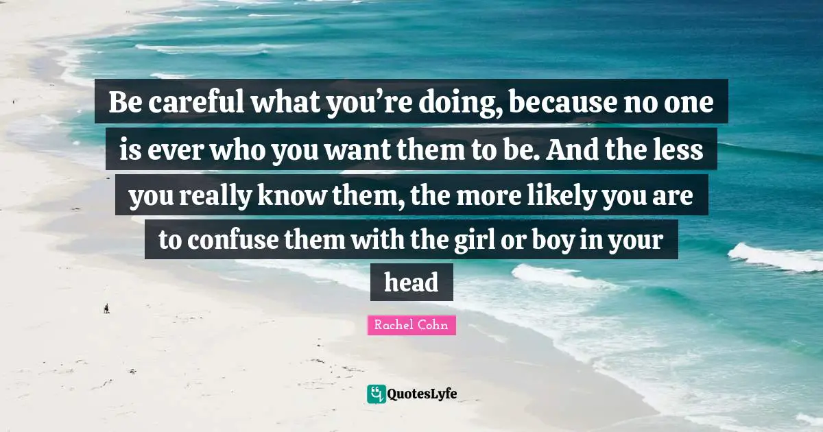 Be careful what you’re doing, because no one is ever who you want them to be. And the less you really know them, the more likely you are to confuse them with the girl or boy in your head