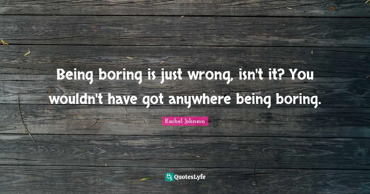 Being boring is just wrong, isn't it? You wouldn't have got anywhere being boring.