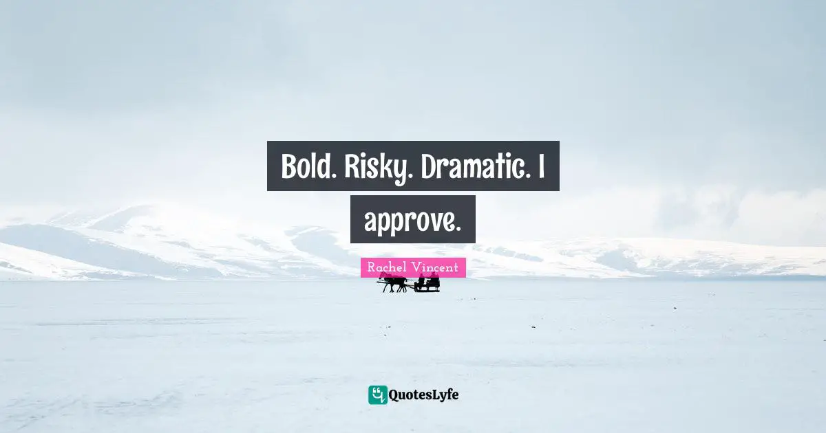 Bold. Risky. Dramatic. I approve.